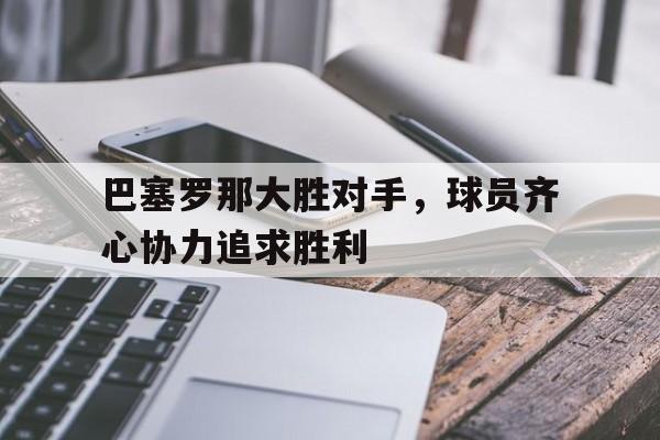 九游APP-包含巴塞罗那大胜对手,球员齐心协力追求胜利的词条